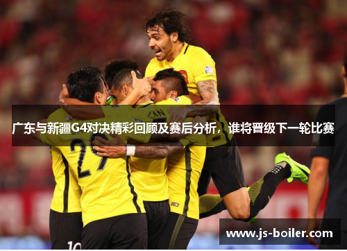 广东与新疆G4对决精彩回顾及赛后分析，谁将晋级下一轮比赛
